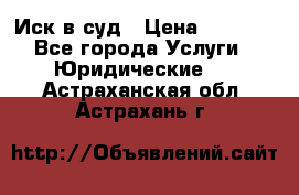 Иск в суд › Цена ­ 1 500 - Все города Услуги » Юридические   . Астраханская обл.,Астрахань г.